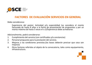 FACTORES DE EVALUACIÓN SERVICIOS EN GENERAL
Debe considerarse:
Experiencia del postor: Actividad y/o especialidad (se considera el monto
facturado de hasta 8 años a la fecha de presentación de propuestas y por un
monto máximo de hasta 5 veces el v.r)/Experiencia debe acreditarse.
Adicionalmente, podrá considerarse:
1. Cumplimiento del servicio (con certificados y/o constancias)
2. Personal propuesto para la prestación del servicio.
3. Mejoras a las condiciones previstas.(las bases deberán precisar que cosa son
mejoras)
4. Otros factores referidos al objeto de la convocatoria, tales como equipamiento,
infraestructura.

 