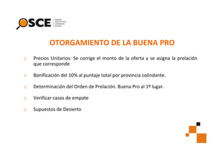 OTORGAMIENTO DE LA BUENA PRO
o

Precios Unitarios: Se corrige el monto de la oferta y se asigna la prelación
que corresponde

o

Bonificación del 10% al puntaje total por provincia colindante.

o

Determinación del Orden de Prelación. Buena Pro al 1º lugar.

o

Verificar casos de empate

o

Supuestos de Desierto

 