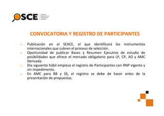 CONVOCATORIA Y REGISTRO DE PARTICIPANTES
o
o
o
o

Publicación en el SEACE, el que identificará los instrumentos
internacionales que cubren el proceso de selección.
Oportunidad de publicar Bases y Resumen Ejecutivo de estudio de
posibilidades que ofrece el mercado obligatorio para LP, CP, AD y AMC
Derivada.
Día siguiente hábil empieza el registro de Participantes con RNP vigente y
sin impedimento.
En AMC para BB y SS, el registro se debe de hacer antes de la
presentación de propuestas.

 