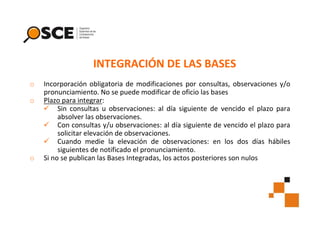 INTEGRACIÓN DE LAS BASES
o
o

o

Incorporación obligatoria de modificaciones por consultas, observaciones y/o
pronunciamiento. No se puede modificar de oficio las bases
Plazo para integrar:
Sin consultas u observaciones: al día siguiente de vencido el plazo para
absolver las observaciones.
Con consultas y/u observaciones: al día siguiente de vencido el plazo para
solicitar elevación de observaciones.
Cuando medie la elevación de observaciones: en los dos días hábiles
siguientes de notificado el pronunciamiento.
Si no se publican las Bases Integradas, los actos posteriores son nulos

 