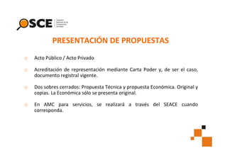 PRESENTACIÓN DE PROPUESTAS
o

Acto Público / Acto Privado

o

Acreditación de representación mediante Carta Poder y, de ser el caso,
documento registral vigente.

o

Dos sobres cerrados: Propuesta Técnica y propuesta Económica. Original y
copias. La Económica sólo se presenta original.

o

En AMC para servicios, se realizará a través del SEACE cuando
corresponda.

 