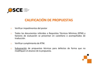 CALIFICACIÓN DE PROPUESTAS
o

Verificar impedimentos del postor

o

Todos los documentos referidos a Requisitos Técnicos Mínimos (RTM) y
factores de evaluación se presentan en castellano o acompañados de
traducción.

o

Verificar cumplimiento de RTM.

o

Subsanación de propuestas técnicas para defectos de forma que no
modifiquen el alcance de la propuesta.

 