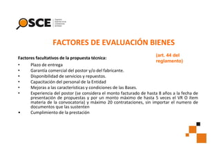 FACTORES DE EVALUACIÓN BIENES
(art. 44 del
Factores facultativos de la propuesta técnica:
reglamento)
•
Plazo de entrega
•
Garantía comercial del postor y/o del fabricante.
•
Disponibilidad de servicios y repuestos.
•
Capacitación del personal de la Entidad
•
Mejoras a las características y condiciones de las Bases.
•
Experiencia del postor (se considera el monto facturado de hasta 8 años a la fecha de
presentación de propuestas y por un monto máximo de hasta 5 veces el VR O ítem
materia de la convocatoria) y máximo 20 contrataciones, sin importar el numero de
documentos que las sustenten
•
Cumplimiento de la prestación

 