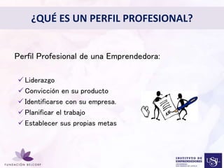 ¿QUÉ ES UN PERFIL PROFESIONAL? 
Perfil Profesional de una Emprendedora: 
Diseñar el Perfil Profesional 
con el cual quieres ser 
conocida 
 Liderazgo 
 Convicción en su producto 
 Identificarse con su empresa. 
 Planificar el trabajo 
 Establecer sus propias metas 
 