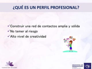 ¿QUÉ ES UN PERFIL PROFESIONAL? 
Diseñar el Perfil Profesional 
con el cual quieres ser 
conocida 
• 
Construir una red de contactos amplia y sólida 
No temer al riesgo 
Alto nivel de creatividad 
 