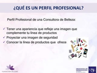 Perfil Profesional de una Consultora de Belleza: 
 Tener una apariencia que refleje una imagen que 
complemente tu línea de productos 
Diseñar el Perfil Profesional 
con el cual quieres ser 
 Proyectar una imagen de seguridad 
 Conocer la línea de productos que ofrece 
conocida 
• 
¿QUÉ ES UN PERFIL PROFESIONAL? 
 