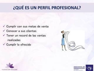 ¿QUÉ ES UN PERFIL PROFESIONAL? 
Diseñar el Perfil Profesional 
con el cual quieres ser 
conocida 
• 
 Cumplir con sus metas de venta 
 Conocer a sus clientas 
 Tener un record de las ventas 
realizadas 
 Cumplir lo ofrecido 
 
