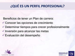 ¿QUÉ ES UN PERFIL PROFESIONAL? 
• 
Beneficios de tener un Plan de carrera: 
 Conocer las opciones de crecimiento 
 Determinar tiempos para Diseñar crecer el Perfil profesionalmente 
Profesional 
con el cual quieres ser 
 Inversión para alcanzar las metas 
conocida 
 Evaluación del desempeño 
 