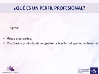 ¿QUÉ ES UN PERFIL PROFESIONAL? 
Diseñar el Perfil Profesional 
con el cual quieres ser 
conocida 
• 
Logros: 
 Metas alcanzadas, 
 Resultados producto de mi gestión a través del aporte profesional 
 