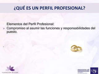 Diseñar el Perfil Profesional 
con el cual quieres ser 
conocida 
• Elementos del Perfil Profesional: 
 Compromiso al asumir las funciones y responsabilidades del 
puesto. 
. 
¿QUÉ ES UN PERFIL PROFESIONAL? 
 