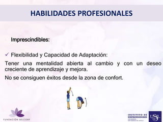 HABILIDADES PROFESIONALES 
Diseñar el Perfil Profesional 
con el cual quieres ser 
conocida 
• Imprescindibles: 
 Flexibilidad y Capacidad de Adaptación: 
Tener una mentalidad abierta al cambio y con un deseo 
creciente de aprendizaje y mejora. 
No se consiguen éxitos desde la zona de confort. 
 