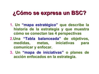 ¿ Cómo se expresa un BSC? 1.   Un  “mapa estratégico”  que describe la historia de la estrategia y que muestra cómo se conectan las 4 perspectivas 2 .Una  “Tabla balanceada”  de objetivos, medidas, metas, iniciativas para comunicar y enfocar. 3.  Un  “mapa de iniciativas”  o planes de acción enfocados en la estrategia. 