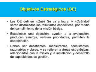 Los OE definen ¿Qu é ? Se va a   lograr y ¿Cu á ndo?  s er á n alcanzados los resultados espec í ficos, por medio del cumplimiento de la misi ó n b á sica.   Establecen una direcci ó n, ayudan a la evaluaci ó n, producen sinergia, revelan prioridades, permiten la coordinaci ó n.   Deben ser desafiantes,  m ensurables,   consistentes,   razonables y claros, y se refieren a  á reas estrat é gicas, relacionados con la misi ó n y la instalaci ó n y desarrollo de capacidades de gesti ó n.   Objetivos Estrat é gicos   (OE) 