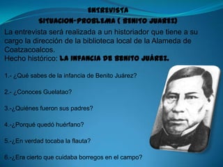 ENTREVISTA SITUACION-PROBLEMA ( BENITO JUAREZ) La entrevista será realizada a un historiador que tiene a su cargo la dirección de la biblioteca local de la Alameda de Coatzacoalcos.Hecho histórico: La infancia de Benito Juárez. 1.- ¿Qué sabes de la infancia de Benito Juárez? 2.- ¿Conoces Guelatao? 3.-¿Quiénes fueron sus padres? 4.-¿Porqué quedó huérfano? 5.-¿En verdad tocaba la flauta? 6.-¿Era cierto que cuidaba borregos en el campo? 