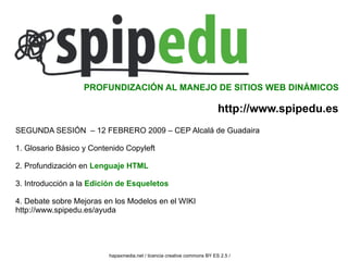 PROFUNDIZACIÓN AL MANEJO DE SITIOS WEB DINÁMICOS

                                                                          http://www.spipedu.es
SEGUNDA SESIÓN – 12 FEBRERO 2009 – CEP Alcalá de Guadaira

1. Glosario Básico y Contenido Copyleft

2. Profundización en Lenguaje HTML

3. Introducción a la Edición de Esqueletos

4. Debate sobre Mejoras en los Modelos en el WIKI
http://www.spipedu.es/ayuda




                          hapaxmedia.net / licencia creative commons BY ES 2.5 /
 