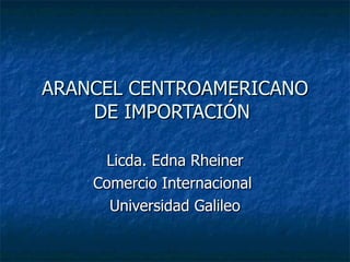 ARANCEL CENTROAMERICANO DE IMPORTACIÓN  Licda. Edna Rheiner Comercio Internacional  Universidad Galileo 