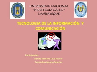 UNIVERSIDAD NACIONAL
“PEDRO RUIZ GALLO “
LAMBAYEQUE
TECNOLOGIA DE LA INFORMACIÓN Y
COMUNICACIÓN
Participantes:
Bertha Marlene Leva Ramos
Armandina Ignacio Sánchez
 