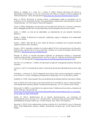 Los profesores frente a la nueva/vieja escuela secundaria argentina
Vezub y Garabito
Revista Electrónica de Investigación Educativa, Vol. 19, Núm. 1 / IIDE-UABC 139
Bolívar, A., Gallego, M. J., León, M. J. y Pérez, P. (2005). Políticas educativas de reforma e
identidades profesionales: el caso de la Educación Secundaria en España. Archivos Analíticos de
Políticas Educativas, 13(45). Recuperado de http://epaa.asu.edu/ojs/article/download/150/276
Brito, A. (2012). Reinventar la escuela: límites y posibilidades desde la perspectiva de los
profesores. En M. Soutthwell (Comp.), Entre generaciones. Exploraciones sobre educación, cultura e
instituciones (pp. 133-144). Rosario: Flacso-HomoSapiens.
Corea, C. (2005). Pedagogía y comunicación en la era del aburrimiento. En C. Corea e I. Lewcowicz
(Eds.), Pedagogía del aburrido. Escuelas destituidas, familias perplejas. Buenos Aires: Paidós.
Dubar, C. (2002). La crisis de las identidades. La interpretación de una mutación. Barcelona:
Belaterra.
Dubet, F. (2006). El declive de la institución. Profesiones, sujetos e individuos en la modernidad.
Barcelona: Gedisa.
Dussel, I. (2007). Más allá de la crisis. Visión de alumnos y profesores de la escuela secundaria
argentina. Buenos Aires: Santillana.
Dussel, I. (2011). Aprender y enseñar en la cultura digital. VII Foro Latinoamericano de Educación.
Experiencias y aplicaciones en el aula. Aprender y enseñar con nuevas tecnologías. Buenos Aires.
Santillana. http://www.oei.org.ar/7BASICOp.pdf
Felicitas, A. (2012). La escuela secundaria argentina en perspectiva histórica y comparada:
modelos institucionales y desgranamiento durante el siglo XX. Cadernos de História da Educação,
11(1), 131-144. Recuperado de http://www.seer.ufu.br/index.php/che/article/view/17534
Garrison, D. R. y Anderson, T. (2005). El e-learning en el siglo XXI. Investigación y práctica. Barcelona:
Octaedro.
Grimson, A. (2011). Los límites de la cultura. Crítica de las teorías de la identidad. Buenos Aires: Siglo
XXI.
Kincheloe, J. y McLaren, P. (2012). Replanteo de la teoría crítica y de la investigación cualitativa.
En N. Denzin e I. Lincoln, Paradigmas y Perspectivas en disputa (pp. 241-315). Barcelona: Gedisa.
Koselleck, R. (1993). Futuro pasado. Para una semántica de los tiempos históricos. Barcelona: Paidós.
Levy, D. (2013). De la red al aula. ¿Una nueva ilusión? En D. Korinfeld, D. Levy y S. Rascován (Eds.),
Entre adolescentes, jóvenes y adultos. Puntuaciones de época (pp. 123-151). Buenos Aires: Paidós.
Martuccelli, D. (2009). La autoridad en las salas de clase. Problemas estructurales y márgenes de
acción. Diversia,1. Recuperado: de
http://www.uff.br/observatoriojovem/sites/default/files/documentos/Martuccelli_La_autoridad_
en_las_salas_de_clase_Diversia.pdf
Nobile, M. (2011). Redefiniciones de la relación docente-alumno: una estrategia de
personalización de los vínculos. En G. Tiramonti (Dir.), Variaciones sobre la forma escolar. Límites y
posibilidades de la escuela media ( pp. 179-204). Rosario, Arg.: Flacso- HomoSapiens.
Rascován, S. (2013). Entre adolescentes, jóvenes y adultos. En D. Korinfeld, D. Levy y S. Rascován
(Eds.), Entre adolescentes, jóvenes y adultos. Puntuaciones de época (pp. 25-49). Buenos Aires:
Paidós.
 