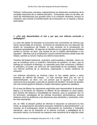 Zorrilla Fierro: Diez años después del Acuerdo Nacional ...
Revista Electrónica de Investigación Educativa Vol. 4, No. 2, 2002 5
Políticas, instituciones, procesos, sujetos/actores son elementos constitutivos de la
compleja maquinaria de un sistema educativo. Comprender cada uno de ellos, así
como las interrelaciones que guardan entre sí es condición necesaria, aunque no
suficiente, para orientar la transformación de la educación en un espacio y tiempo
particulares.
1. ¿Por qué descentralizar el SEM y por qué una reforma curricular y
pedagógica?
La crisis del estado de bienestar ha provocado dos movimientos de reforma que
fueron secuenciales en el tiempo. El primero se caracteriza por una reducción del
ámbito de competencia del Estado, lo más conocido es la privatización de
empresas paraestatales. El segundo se identifica por la urgencia de que el Estado
cambie su función, es decir, que transite de ser un Estado administrador a uno
regulador. Mientras que la privatización supone transformaciones desde fuera del
Estado; cambiar su función implica una reforma hacia dentro.
Transitar del Estado tradicional –autoritario, patrimonialista y clientelar– hacia uno
que se constituya como un auténtico instrumento de gobierno, es decir, que se
distinga por compartir el liderazgo, su capacidad para crear consensos y distribuir
la autoridad y el poder, así como por ser responsable de los resultados, implica
una reforma profunda de su estructura, organización y modos cotidianos de
actuación.
Los sistemas educativos en América Latina no han estado ajenos a estos
procesos de reforma del Estado. Lo más conocido tiene que ver con la
descentralización, es decir, con una postura que le apuesta a una mayor
autonomía de la escuelas y para ello se requiere de transferir3
el poder de decisión
del nivel central (gobierno federal) a niveles intermedios (gobiernos estatales).
En el caso de México los argumentos esgrimidos para descentralizar la educación
básica y la formación de maestros no difieren de los utilizados en otros países:
gran tamaño del sistema e imposibilidad de reducirlo, pues su expansión aún no
ha terminado; complejidad de los trámites burocrático administrativos; enorme
distancia entre los problemas y las decisiones para atenderlos y resolverlos, entre
los más importantes.
Así, en 1992, la decisión política de reformar la educación se estructuró en tres
líneas: la reorganización del sistema educativo mediante la descentralización4
y la
inclusión de la participación social; la reformulación de contenidos y materiales
educativos –que se ha traducido en la reforma curricular y pedagógica de la
educación básica y la formación de maestros más importante de la segunda mitad
 