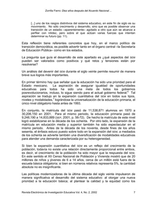 Zorrilla Fierro: Diez años después del Acuerdo Nacional ...
Revista Electrónica de Investigación Educativa Vol. 4, No. 2, 2002 7
[...] uno de los rasgos distintivos del sistema educativo, en este fin de siglo es su
movimiento. No sólo crecimiento y desarrollo, sino que es posible observar una
transición de un estadio –aparentemente– agotado a otro que aún se alcanza a
perfilar con nitidez, pero sobre el que actúan varias fuerzas que intentan
determinar su futuro (pp. 11).
Esta reflexión tiene referentes concretos que hoy, en el marco político de
transición democrática, es posible advertir tanto en el órgano central –la Secretaría
de Educación Pública– como en los estados.
La pregunta que guía el desarrollo de este apartado es ¿qué aspectos del SEM
pueden ser valorados como positivos y qué retos y tensiones están por
resolverse?
Un análisis del devenir del SEM durante el siglo veinte permite resumir de manera
breve sus logros más importantes.
En primer término hay que señalar que la educación ha sido una prioridad para el
Estado mexicano. La aspiración de asegurar igualdad de oportunidades
educativas para todos ha sido una meta de todos los gobiernos
posrevolucionarios, incluso, lo sigue siendo para el actual gobierno federal.6
Tal
aspiración se tradujo en la expansión cuantitativa del SEM en todos sus tipos,
niveles y modalidades,7
lográndose la universalización de la educación primaria, el
único nivel obligatorio hasta antes de 1993.
En conjunto, la matrícula del SEM pasó de 11,538,871 alumnos en 1970 a
30,206,150 en 2001. Para el mismo periodo, la educación primaria pasó de
9,248,190 a 14,833,889 (SEP, 2001, p. 56-72). De hecho la matrícula de este nivel
logró estabilizarse en la década de los ochenta. Por otro lado, la expansión de la
matrícula en educación media y superior también ha sido espectacular en el
mismo periodo. Antes de la década de los noventa, desde fines de los años
sesenta, el énfasis estuvo puesto sobre todo en la expansión del SEM; a mediados
de los ochenta se advierte también una diversificación de modalidades educativas
para atender una demanda caracterizada por su heterogeneidad.
Si bien la expansión cuantitativa del SEM es un reflejo del crecimiento de la
población, todavía no existe una relación directamente proporcional entre ambos,
es decir, el crecimiento de la población ha sido mayor que la respuesta del SEM.
En este sentido el XII Censo Nacional de Población y Vivienda mostró que de 20
millones de niños y jóvenes de 6 a 14 años, cerca de un millón está fuera de la
escuela básica obligatoria; si bien en números relativos representa 5%, la cantidad
absoluta no es insignificante.
Las políticas modernizadoras de la última década del siglo veinte impulsaron de
manera significativa el desarrollo del sistema educativo: al otorgar una nueva
prioridad a la educación básica; al plantear la calidad y la equidad como los
 