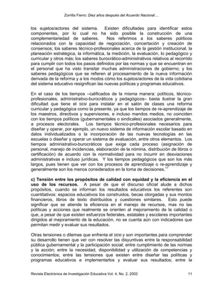 Zorrilla Fierro: Diez años después del Acuerdo Nacional ...
Revista Electrónica de Investigación Educativa Vol. 4, No. 2, 2002 11
los sujetos/actores del sistema. Existen dificultades para identificar estos
componentes, por lo cual no ha sido posible la construcción de una
complementariedad de saberes. Nos referimos a los saberes políticos
relacionados con la capacidad de negociación, concertación y creación de
consensos; los saberes técnico-profesionales acerca de la gestión institucional, la
planeación estratégica, la informática, la medición, la evaluación, lo pedagógico y
curricular y otros más; los saberes burocrático-administrativos relativos al recorrido
para cumplir con todos los pasos definidos por las normas y que se encuentran en
el personal que ha visto transitar muchas administraciones de gobierno; y los
saberes pedagógicos que se refieren al procesamiento de la nueva información
derivada de la reforma y a los modos cómo los sujetos/actores de la vida cotidiana
del sistema educativo resignifican las nuevas políticas y programas educativos.
En el caso de los tiempos –calificados de la misma manera: políticos, técnico-
profesionales, administrativo-burocráticos y pedagógicos– basta ilustrar la gran
dificultad que tiene el SEM para instalar en el salón de clases una reforma
curricular y pedagógica como la presente, ya que los tiempos de re-aprendizaje de
los maestros, directivos y supervisores, e incluso mandos medios, no coinciden
con los tiempos políticos (gubernamentales o sindicales) asociados generalmente,
a procesos electorales. Los tiempos técnico-profesionales necesarios para
diseñar y operar, por ejemplo, un nuevo sistema de información escolar basado en
datos individualizados o la incorporación de las nuevas tecnologías en las
escuelas o diseñar y operar un sistema de evaluación, entre otros elementos. Los
tiempos administrativo-burocráticos que exige cada proceso (asignación de
personal, manejo de incidencias, elaboración de la nómina, distribución de libros o
certificación) de acuerdo con la normatividad para no incurrir en desviaciones
administrativas e incluso jurídicas. Y los tiempos pedagógicos que son los más
largos, pues tienen que ver con los procesos de aprendizaje o re-aprendizaje y
generalmente son los menos considerados en la toma de decisiones.11
c) Tensión entre los propósitos de calidad con equidad y la eficiencia en el
uso de los recursos. A pesar de que el discurso oficial alude a dichos
propósitos, cuando se informan los resultados educativos los referentes son
cuantitativos: espacios educativos los construidos, becas otorgadas y sus montos
financieros, libros de texto distribuidos y cuestiones similares. Esto puede
significar que se atiende la eficiencia en el manejo de recursos, mas no las
políticas y acciones que realmente se orienten al mejoramiento de la calidad o
que, a pesar de que existen esfuerzos federales, estatales y escolares importantes
dirigidos al mejoramiento de la educación, no se cuenta aún con indicadores que
permitan medir y evaluar sus resultados.
Otras tensiones o dilemas que enfrenta el SEM y son importantes para comprender
su desarrollo tienen que ver con resolver las disyuntivas entre la responsabilidad
pública gubernamental y la participación social; entre cumplimiento de las normas
y la acción; entre la necesidad, disponibilidad y utilización de competencias y
conocimientos; entre las tensiones que existen entre diseñar las políticas y
programas educativos e implementarlos y evaluar sus resultados; entre la
 