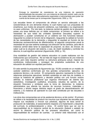 Zorrilla Fierro: Diez años después del Acuerdo Nacional ...
Revista Electrónica de Investigación Educativa Vol. 4, No. 2, 2002 13
Conjuga la necesidad de coexistencia de una instancia de operación
descentralizada (las escuelas) con una instancia de dirección central, cada una de
las cuales debe estar adecuadamente organizada e instrumentada para poder dar
cuenta de las tareas que le corresponden (Aguerrondo, 2002, p. 15).
Las escuelas tienen el compromiso de ofrecer un servicio adecuado a las
características de una demanda diversa, lo cual implica que sus propuestas de
enseñanza, sus modos de actuación cotidianos, sus materiales o su organización
no sean uniformes. Por otro lado, la instancia central de gestión de la educación
posee una tarea definida por un doble compromiso: el primero se refiere a la
necesidad de que todas las unidades operativas (escuelas) superen la
atomización y puedan constituirse en un sistema con tres funciones básicas:
resguardar la unidad en función de la integración, resguardar la calidad en función
de las necesidades de la demanda y resguardar la equidad en función de las
tendencias socioeconómicas de diferenciación; el segundo compromiso prevé la
necesidad de que ese sistema sostenga una dirección de los cambios, para ello la
instancia central debe tener la capacidad de proponer, es decir, de innovar, de
saber cuál es la situación del sistema, o sea, de medir resultados y controlar los
desvíos, lo cual significa sancionar (Aguerrondo, 2002, p. 16).
Una modalidad de gestión del sistema educativo no puede realizarse con las
instituciones que conocemos. No se trata de negar la existencia de una instancia
central, pero ésta requiere cambiar su estructura jerárquica actual, mejorar las
condiciones institucionales y conseguir los propósitos sustantivos de una
educación de calidad con equidad para todos.
En este sentido la propuesta de Aguerrondo (pp. 16-29) consiste en un modelo de
carácter sistémico conformado por tres grandes componentes: ejecutivo, de
asistencia técnica y de control. El componente ejecutivo representa la línea de
relaciones jerárquicas ejecutivas, también existentes en este tipo de modelos, e
incluye la instancia de gobierno y decisión política con una función rectora
definida; la instancia profesional que organiza información de distinto tipo
(estadística, investigación cualitativa, encuestas, estudios de opinión, de la
situación financiera y similares) para la toma de decisiones; la instancia
administrativa que atiende los asuntos de recursos humanos, materiales y
financieros y tendrá rasgos distintos según el grado de descentralización del
sistema, y la instancia de operación la cual está constituida por las escuelas e
instituciones.
Los otros dos componentes son el de asistencia técnica y el de control. El primero
se refiere a la necesidad de producir los insumos que requieren las escuelas para
mejorar sus resultados o innovar sus prácticas, algunos de ésos serían la
producción de materiales, el asesoramiento respecto a la implantación y desarrollo
del currículo, la profesionalización y otros. El control tiene que ver con la
responsabilidad de la instancia central de la educación (federal o estatal) de
asumir la dirección política de los procesos educativos, así como la
responsabilidad de rendición de cuentas. Lo anterior está relacionado con el
 