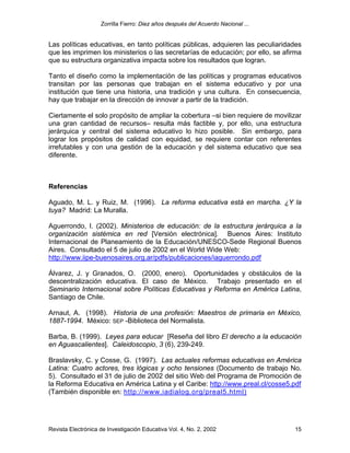 Zorrilla Fierro: Diez años después del Acuerdo Nacional ...
Revista Electrónica de Investigación Educativa Vol. 4, No. 2, 2002 15
Las políticas educativas, en tanto políticas públicas, adquieren las peculiaridades
que les imprimen los ministerios o las secretarías de educación; por ello, se afirma
que su estructura organizativa impacta sobre los resultados que logran.
Tanto el diseño como la implementación de las políticas y programas educativos
transitan por las personas que trabajan en el sistema educativo y por una
institución que tiene una historia, una tradición y una cultura. En consecuencia,
hay que trabajar en la dirección de innovar a partir de la tradición.
Ciertamente el solo propósito de ampliar la cobertura –si bien requiere de movilizar
una gran cantidad de recursos– resulta más factible y, por ello, una estructura
jerárquica y central del sistema educativo lo hizo posible. Sin embargo, para
lograr los propósitos de calidad con equidad, se requiere contar con referentes
irrefutables y con una gestión de la educación y del sistema educativo que sea
diferente.
Referencias
Aguado, M. L. y Ruiz, M. (1996). La reforma educativa está en marcha. ¿Y la
tuya? Madrid: La Muralla.
Aguerrondo, I. (2002). Ministerios de educación: de la estructura jerárquica a la
organización sistémica en red [Versión electrónica]. Buenos Aires: Instituto
Internacional de Planeamiento de la Educación/UNESCO-Sede Regional Buenos
Aires. Consultado el 5 de julio de 2002 en el World Wide Web:
http://www.iipe-buenosaires.org.ar/pdfs/publicaciones/iaguerrondo.pdf
Álvarez, J. y Granados, O. (2000, enero). Oportunidades y obstáculos de la
descentralización educativa. El caso de México. Trabajo presentado en el
Seminario Internacional sobre Políticas Educativas y Reforma en América Latina,
Santiago de Chile.
Arnaut, A. (1998). Historia de una profesión: Maestros de primaria en México,
1887-1994. México: SEP -Biblioteca del Normalista.
Barba, B. (1999). Leyes para educar [Reseña del libro El derecho a la educación
en Aguascalientes]. Caleidoscopio, 3 (6), 239-249.
Braslavsky, C. y Cosse, G. (1997). Las actuales reformas educativas en América
Latina: Cuatro actores, tres lógicas y ocho tensiones (Documento de trabajo No.
5). Consultado el 31 de julio de 2002 del sitio Web del Programa de Promoción de
la Reforma Educativa en América Latina y el Caribe: http://www.preal.cl/cosse5.pdf
(También disponible en: http://www.iadialog.org/preal5.html)
 