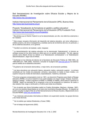Zorrilla Fierro: Diez años después del Acuerdo Nacional ...
Revista Electrónica de Investigación Educativa Vol. 4, No. 2, 2002 18
Red Iberoamericana de Investigación sobre Eficacia Escolar y Mejora de la
Escuela (RIEME).
http://www.mec.es/cide/rieme
Instituto Internacional de Planeamiento de la Educación (IIPE), Buenos Aires.
http://www.iipe-buenosaires.org.ar
Proyecto “Actualización de formadores en gestión y política educativa”.
Instituto Internacional de Planeamiento de la Educación (IIPE)-Fundación Ford.
http://www.iipe-buenosaires.org.ar/forgestion
1
Recuérdese que el Distrito Federal no se ha descentralizado; por ello, nos referimos solamente a
los “estados”.
2
Este ensayo recupera información del desarrollo del sistema educativo, así como reflexiones y
análisis propios y de otros investigadores y analistas acerca de la dinámica del SEM, en particular, y
de los sistemas educativos, en lo general.
3
Transferir es sinónimo de trasladar, ceder, traspasar.
4
La descentralización del sistema educativo se ha denominado “federalización”; el término es
ambiguo porque en los años treinta se utilizó pero en un sentido centralizador. Por ello, algunos
autores como Alberto Arnaut se refieren a la “federalización centralizadora” o la “federalización
descentralizadora”, según sea el énfasis.
5
Confrontar en los informes de labores de la Secretaría de Educación Pública de 1998-1999 y de
1999-2000 (SEP, 1999, 2000). Asimismo, consultar en la página web www.sep.gob.mx los sistemas
para el análisis de la estadística educativa.
6
El gobierno de la transición democrática, o mejor dicho, de la transición partidista.
7
Los tipos educativos son educación básica, educación media y educación superior. La primera
constituida por los niveles de preescolar, primaria y secundaria; la media no tiene niveles, y la
superior incluye los niveles de licenciatura, especialización, maestría y doctorado.
8
El primer programa compensatorio inició en 1991 y se denominó Programa para Abatir el Rezago
Educativo (PARE), el cual se implantó en los cuatro estados con mayor rezago: Chiapas, Guerrero,
Oaxaca e Hidalgo. A éste le siguieron el PARE II o PAREB, el PIARE y ahora está en operación el
PAREIB. Según se avanzaba de un programa a otro se iba ampliando su cobertura: de cuatro a
diez estados más, luego a veinticuatro y el último para todas las entidades.
9
Ver el estudio que Sylvia Schmelkes realizó en Puebla (Schmelkes, Martínez y Noriega, 1997),
así como los estudios desarrollados en el marco del movimiento Escuelas Eficaces. En español se
puede consultar la página Web de la Red Iberoamericana de Eficacia Escolar y Mejoramiento de la
Escuela RIEME (www.mec.es/cide/rieme).
10
Las instancias estructurales intermedias se refieren a la supervisión escolar, los grupos técnicos
y las mesas técnicas.
11
Ver el análisis que realizan Braslavsky y Cosse (1996).
12
Ver el trabajo de Aguerrondo (2002).
 