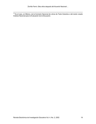 Zorrilla Fierro: Diez años después del Acuerdo Nacional ...
Revista Electrónica de Investigación Educativa Vol. 4, No. 2, 2002 19
13
Es el caso, en México, de la Comisión Nacional de Libros de Texto Gratuitos o del recién creado
Instituto Nacional para la Evaluación de la Educación.
 