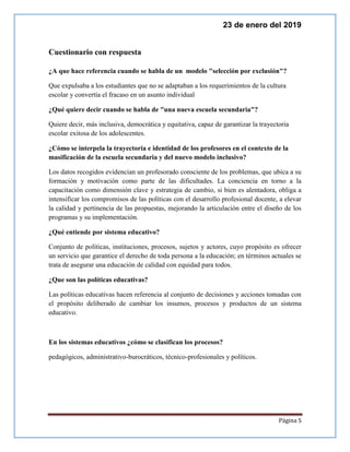 23 de enero del 2019
Página 5
Cuestionario con respuesta
¿A que hace referencia cuando se habla de un modelo "selección por exclusión"?
Que expulsaba a los estudiantes que no se adaptaban a los requerimientos de la cultura
escolar y convertía el fracaso en un asunto individual
¿Qué quiere decir cuando se habla de "una nueva escuela secundaria"?
Quiere decir, más inclusiva, democrática y equitativa, capaz de garantizar la trayectoria
escolar exitosa de los adolescentes.
¿Cómo se interpela la trayectoria e identidad de los profesores en el contexto de la
masificación de la escuela secundaria y del nuevo modelo inclusivo?
Los datos recogidos evidencian un profesorado consciente de los problemas, que ubica a su
formación y motivación como parte de las dificultades. La conciencia en torno a la
capacitación como dimensión clave y estrategia de cambio, si bien es alentadora, obliga a
intensificar los compromisos de las políticas con el desarrollo profesional docente, a elevar
la calidad y pertinencia de las propuestas, mejorando la articulación entre el diseño de los
programas y su implementación.
¿Qué entiende por sistema educativo?
Conjunto de políticas, instituciones, procesos, sujetos y actores, cuyo propósito es ofrecer
un servicio que garantice el derecho de toda persona a la educación; en términos actuales se
trata de asegurar una educación de calidad con equidad para todos.
¿Que son las políticas educativas?
Las políticas educativas hacen referencia al conjunto de decisiones y acciones tomadas con
el propósito deliberado de cambiar los insumos, procesos y productos de un sistema
educativo.
En los sistemas educativos ¿cómo se clasifican los procesos?
pedagógicos, administrativo-burocráticos, técnico-profesionales y políticos.
 