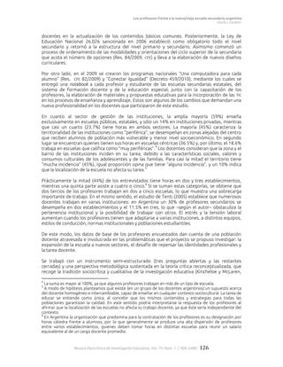 Los profesores frente a la nueva/vieja escuela secundaria argentina
Vezub y Garabito
Revista Electrónica de Investigación Educativa, Vol. 19, Núm. 1 / IIDE-UABC 126
docentes en la actualización de los contenidos básicos comunes. Posteriormente, la Ley de
Educación Nacional 26.026 sancionada en 2006 estableció como obligatorio todo el nivel
secundario y retornó a la estructura del nivel primario y secundario. Asimismo comenzó un
proceso de ordenamiento de las modalidades y orientaciones del ciclo superior de la secundaria
que acota el número de opciones (Res. 84/2009, CFE) y lleva a la elaboración de nuevos diseños
curriculares.
Por otro lado, en el 2009 se crearon los programas nacionales “Una computadora para cada
alumno” (Res. CFE 82/2009) y “Conectar Igualdad” (Decreto 459/2010), mediante los cuales se
entregó una notebook a cada profesor y estudiante de las escuelas secundarias estatales, del
sistema de formación docente y de la educación especial; junto con la capacitación de los
profesores, la elaboración de materiales y propuestas educativas para la incorporación de las TIC
en los procesos de enseñanza y aprendizaje. Estos son algunos de los cambios que demandan una
nueva profesionalidad en los docentes que participaron de este estudio.
En cuanto al sector de gestión de las instituciones, la amplia mayoría (59%) enseña
exclusivamente en escuelas públicas, estatales, y sólo un 14% en instituciones privadas, mientras
que casi un cuarto (23.7%) tiene horas en ambos sectores. La mayoría (45%) caracteriza la
territorialidad de las instituciones como “periférica”, se desempeñan en zonas alejadas del centro
que reciben alumnos de población más vulnerable y menor nivel socioeconómico. En segundo
lugar se encuentran quienes tienen sus horas en escuelas céntricas (36.5%) y, por último, el 18.6%
trabaja en escuelas que califica como “muy periféricas”.
4
Los docentes consideran que la zona y el
barrio de las instituciones inciden en su tarea, debido a las características sociales, valores y
consumos culturales de los adolescentes y de las familias. Para casi la mitad el territorio tiene
“mucha incidencia” (45%), igual proporción opina que tiene “alguna incidencia”, y un 10% indica
que la localización de la escuela no afecta su tarea.
5
Prácticamente la mitad (44%) de los entrevistados tiene horas en dos y tres establecimientos,
mientras una quinta parte asiste a cuatro o cinco.
6
Si se suman estas categorías, se obtiene que
dos tercios de los profesores trabajan en dos a cinco escuelas, lo que muestra una sobrecarga
importante de trabajo. En el mismo sentido, el estudio de Tenti (2005) establece que numerosos
docentes trabajan en varias instituciones: en Argentina un 30% de profesores secundarios se
desempeña en dos establecimientos y el 11.5% en tres, lo que –según el autor– obstaculiza la
pertenencia institucional y la posibilidad de trabajar con otros. El estrés y la tensión laboral
aumentan cuando los profesores tienen que adaptarse a varias instituciones, a distintos equipos,
estilos de conducción, normas institucionales y poblaciones estudiantiles.
De este modo, los datos de base de los profesores encuestados dan cuenta de una población
docente atravesada e involucrada en las problemáticas que el proyecto se propuso investigar: la
expansión de la escuela a nuevos sectores, el desafío de repensar las identidades profesionales y
la tarea docente.
Se trabajó con un instrumento semi-estructurado (tres preguntas abiertas y las restantes
cerradas) y una perspectiva metodológica sustentada en la teoría crítica reconceptualizada, que
recoge la tradición sociocrítica y cualitativa de la investigación educativa (Kincheloe y McLaren,
4
La suma es mayor al 100%, ya que algunos profesores trabajan en más de un tipo de escuela.
5
A modo de hipótesis planteamos que existe (en un grupo de los docentes argentinos) un supuesto acerca
del docente homogéneo e intercambiable, capaz de enseñar en cualquier contexto sociocultural. La tarea de
educar se entiende como única, al concebir que los mismos contenidos y estrategias para todas las
poblaciones garantizan la calidad. En este sentido podría interpretarse la respuesta de los profesores al
afirmar que la localización de las escuelas no afecta su trabajo docente, ya que éste sería independiente del
contexto.
6
En Argentina la organización que predomina para la contratación de los profesores es su designación por
horas cátedra frente a alumnos, por lo que generalmente se produce una alta dispersión de profesores
entre varios establecimientos, quienes deben tomar horas en distintas escuelas para reunir un salario
equivalente al de un cargo docente promedio.
 