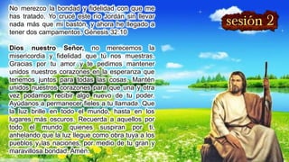 No merezco la bondad y fidelidad con que me
has tratado. Yo crucé este río Jordán sin llevar
nada más que mi bastón, y ahora he llegado a
tener dos campamentos. Génesis 32:10
Dios nuestro Señor, no merecemos la
misericordia y fidelidad que tú nos muestras.
Gracias por tu amor y te pedimos mantener
unidos nuestros corazones en la esperanza que
tenemos juntos para todas las cosas. Mantén
unidos nuestros corazones para que una y otra
vez podamos recibir algo nuevo de tu poder.
Ayúdanos a permanecer fieles a tu llamada. Que
la luz brille en todo el mundo, hasta en los
lugares más oscuros. Recuerda a aquellos por
todo el mundo quienes suspiran por ti,
anhelando que la luz llegue como obra tuya a los
pueblos y las naciones, por medio de tu gran y
maravillosa bondad. Amén.
 