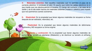 5- Materiales aislantes: Son aquellos materiales que no permiten el paso de la
corriente eléctrica, ni conducen el calor. El caucho que cubre los cables eléctricos es el
que impide que nos electrocutemos al tocarlos. El mango del cucharón y las asas de la
sartén y de la olla están hechos de materiales aislantes (madera o plástico) para impedir
que nos quememos cuando cocinamos.
6- Elasticidad: Es la propiedad que tienen algunos materiales de recuperar su forma
después de ser estirados, retorcidos, etc.
7- Plasticidad: Es la propiedad que tienen algunos materiales de deformarse
fácilmente y NO recuperar su forma original.
8- Dilatación y contracción: Es la propiedad que tienen algunos materiales de
aumentar de tamaño al calentarse (Dilatación) y de disminuir su tamaño al enfriarse
(Contracción).
 