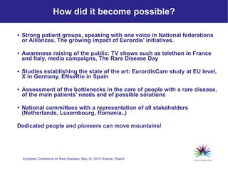 How did it become possible? Strong patient groups, speaking with one voice in National federations or Alliances . The growing impact of Eurordis’ initiatives. Awareness raising of the public: TV shows such as telethon in France and Italy, media campaigns, The Rare Disease Day Studies establishing the state of the art: EurordisCare study at EU level, X in Germany, ENseRio in Spain Assessment of the bottlenecks in the care of people with a rare disease, of the main patients’ needs and of possible solutions   National committees with a representation of all stakeholders (Netherlands, Luxembourg, Romania..) Dedicated people and pioneers can move mountains!   
