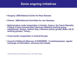 Some ongoing initiatives Hungary: 2008 National Centre for Rare Disease  Poland:  2008 National Committee for rare diseases National plans under preparation in Austria, Cyprus, the Czech Republic, Finland, France (second plan) Germany (National working group established), Greece, Ireland, Italy, Lithuania (action group), Malta, UK (5 working groups), Turkey… Cross border cooperation in Central Europe Council of National Alliances of EURORDIS : 2 workshops/year, regular exchange of information, advocacy fact sheets. 