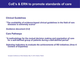 CoE’s & ERN to promote standards of care Clinical Guidelines   ” The availability of evidence-based clinical guidelines in the field of rare diseases is extremely scarce” Guidance document (5.4) Care Pathways ” A methodology for the mutual decision making and orgnization of care for a well-defined group of patients during a well-defined period” Selecting indicators to evaluate the achievements of RD initiatives (Area 4: Centers of Expertise) 