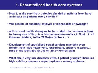 1. Decentralised health care systems How to make sure that strategies decided at national level have an impact on patients every day life?  Will centers of expertise catalyze or monopolize knowledge? will national health strategies be translated into concrete actions in the regions of Italy, in autonomous communities in Spain, in all German Länders,, in the 24 Swiss cantons….? Development of specialised social services may take even longer: help lines networking, respite care, support to carers… (one of the identified issues of the 2 nd  French plan) What about very rare diseases without patient groups? There is a high risk they become « super-orphans » among orphans.  