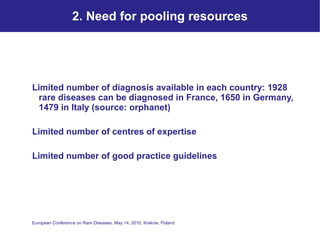 2. Need for pooling resources Limited number of diagnosis available in each country: 1928 rare diseases can be diagnosed in France, 1650 in Germany, 1479 in Italy (source: orphanet) Limited number of centres of expertise Limited number of good practice guidelines 