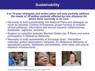 Sustainability 5 or 10 year strategies and action plans will only partially address the needs of 30 million patients affected by rare diseases for which there currently is no cure  Necessity to build sustainability into National Plans and strategies as much as possible: Centres of Expertise, proper funding of complex clinical pathways, information and clinical research infrastructures: databases, registries, biobanks… Support co-operation between Member States (ex: E Rare) and active participation in Reference Networks Necessity to build sustainability at European level : information networks, patient associations networks, EU Reference Networks of specialised centres, databases and biobanks, other basic and clinical research infrastructures… European Conference on Rare Diseases, May 14, 2010, Krakow, Poland   