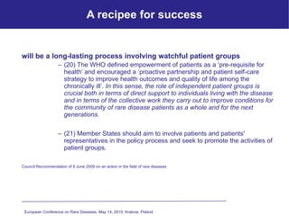 A recipee for success will be a long-lasting process involving watchful patient groups (20) The WHO defined empowerment of patients as a ‘pre-requisite for health’ and encouraged a ‘proactive partnership and patient self-care strategy to improve health outcomes and quality of life among the chronically ill’.  In this sense, the role of independent patient groups is crucial both in terms of direct support to individuals living with the disease and in terms of the collective work they carry out to improve conditions for the community of rare disease patients as a whole and for the next generations.  (21) Member States should aim to involve patients and patients′ representatives in the policy process and seek to promote the activities of patient groups.   Council Recommendation of 8 June 2009 on an action in the field of rare diseases European Conference on Rare Diseases, May 14, 2010, Krakow, Poland   