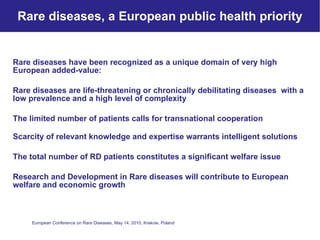 Rare diseases, a European public health priority Rare diseases have been recognized as a unique domain of very high  European added-value: Rare diseases are life-threatening or chronically debilitating diseases  with a low prevalence and a high level of complexity The limited number of patients calls for transnational cooperation Scarcity of relevant knowledge and expertise warrants intelligent solutions  The total number of RD patients constitutes a significant welfare issue  Research and Development in Rare diseases will contribute to European welfare and economic growth 