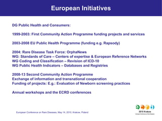 European Initiatives DG Public Health and Consumers: 1999-2003: First Community Action Programme funding projects and services 2003-2008 EU Public Health Programme (funding e.g. Rapsody) 2004: Rare Disease Task Force: OrphaNews WG: Standards of Care – Centers of expertise & European Reference Networks WG Coding and Classification – Revision of ICD-10 WG Public Health Indicators – Databases and Registries 2008-13 Second Community Action Programme Exchange of information and transnational cooperation Funding of projects: E.g.: Evaluation of Newborn screening practices Annual workshops and the ECRD conferences  