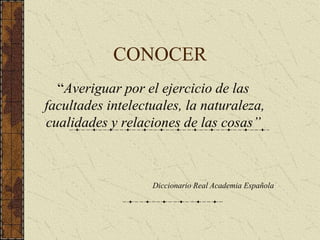 CONOCER
“Averiguar por el ejercicio de las
facultades intelectuales, la naturaleza,
cualidades y relaciones de las cosas”
Diccionario Real Academia Española
 