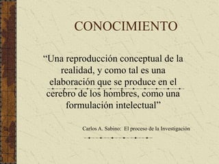 CONOCIMIENTO
“Una reproducción conceptual de la
realidad, y como tal es una
elaboración que se produce en el
cerebro de los hombres, como una
formulación intelectual”
Carlos A. Sabino: El proceso de la Investigación
 