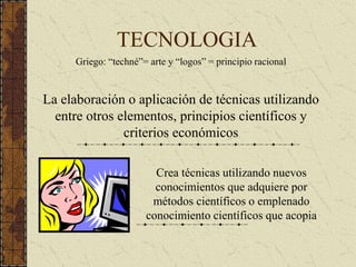 TECNOLOGIA
Griego: “techné”= arte y “logos” = principio racional
La elaboración o aplicación de técnicas utilizando
entre otros elementos, principios científicos y
criterios económicos
Crea técnicas utilizando nuevos
conocimientos que adquiere por
métodos científicos o emplenado
conocimiento científicos que acopia
 