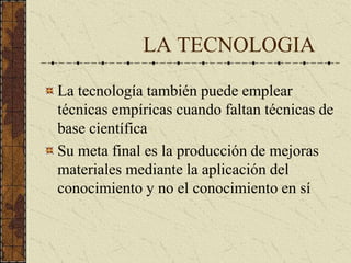 LA TECNOLOGIA
La tecnología también puede emplear
técnicas empíricas cuando faltan técnicas de
base científica
Su meta final es la producción de mejoras
materiales mediante la aplicación del
conocimiento y no el conocimiento en sí
 