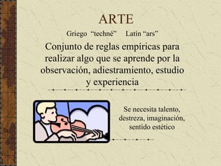 ARTE
Griego “techné” Latín “ars”
Conjunto de reglas empíricas para
realizar algo que se aprende por la
observación, adiestramiento, estudio
y experiencia
Se necesita talento,
destreza, imaginación,
sentido estético
 