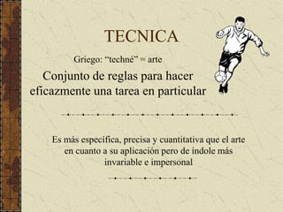 TECNICA
Griego: “techné” = arte
Conjunto de reglas para hacer
eficazmente una tarea en particular
Es más específica, precisa y cuantitativa que el arte
en cuanto a su aplicación pero de índole más
invariable e impersonal
 