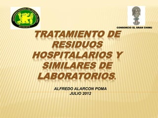 CONSORCIO EL GRAN CHIMU


TRATAMIENTO DE
    RESIDUOS
HOSPITALARIOS Y
  SIMILARES DE
 LABORATORIOS.
   ALFREDO ALARCON POMA
         JULIO 2012
 