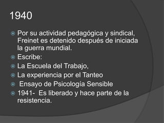 1940
 Por su actividad pedagógica y sindical,
  Freinet es detenido después de iniciada
  la guerra mundial.
 Escribe:
 La Escuela del Trabajo,
 La experiencia por el Tanteo
 Ensayo de Psicología Sensible
 1941- Es liberado y hace parte de la
  resistencia.
 